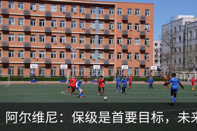 阿尔维尼：保级是首要目标，未来将追求更高荣誉